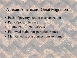 African-Americans: Great Migration Push of poverty, cotton mechanization Pull of jobs, tolerance 1910s-1920s; 1940s-1950s Followed main transportation routes Maintained strong connections to home 