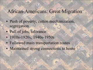 African-Americans: Great Migration Push of poverty, cotton mechanization, segregation Pull of jobs, tolerance 1910s-1920s; 1940s-1950s Followed main transportation routes Maintained strong connections to home 