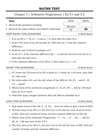 MATHS TEST
Chapter 5 | Arithmetic Progressions | Ex 5.1 and 5.2
Note:
• Read all the questions carefully.
• Recheck the paper atleast once before submission.
VERY SHORT TYPE QUESTIONS (1 Mark Each)
1. If in an AP, a = 15, d = -3 and an = 0, then find the value of n.
2. If the 17th term of an AP exceeds its 10th term by 7, find the common
difference.
3. Find the sum of first 8 multiples of 3.
4. In an A.P., if the common difference (d) = - 4 and the seventh term (a7) is 4,
then find the first term.
5. If the common difference of an AP is 3, then what is 𝑎𝑎15 − 𝑎𝑎9?
SHORT TYPE QUESTIONS (2 Mark Each)
1. If 7 times the 7th term of an AP is equal to 11 times its 11th term, then find
its 18th term.
2. For what value of n, are the nth terms of two APs 63, 65, 67,... and 3, 10,
17,... equal?
3. Which term of the arithmetic progression 3, 15, 27, 39 .... will be 120 more
than its 21st term?
4. Find how many integers between 200 and 500 are divisible by 8.
LONG TYPE QUESTIONS (3 Mark Each)
1. How many terms of the AP: 9, 17, 25,... must be taken to give a sum of 636?
2. The first term of an AP is 3, the last term is 83 and the sum of all its terms
is 903. Find the number of terms and the common difference of the AP.
3. Which term of the Arithmetic Progression - 7, - 12 , - 17 , - 22 , ... will be -
82. Is - 100 any term of the A.P.?
4. The first term of an AP is 5, the last term is 45 and the sum is 400. Find the
number of terms and the common difference.
Name
Minutes
60
Marks
_________
25
 