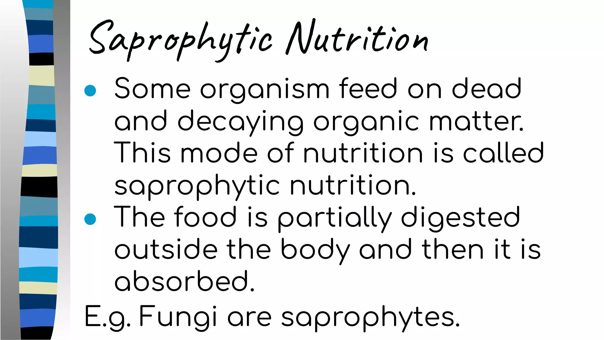 Saprophytic Nutrition
● Some organism feed on dead
and decaying organic matter.
This mode of nutrition is called
saprophytic nutrition.
● The food is partially digested
outside the body and then it is
absorbed.
E.g. Fungi are saprophytes.
 
