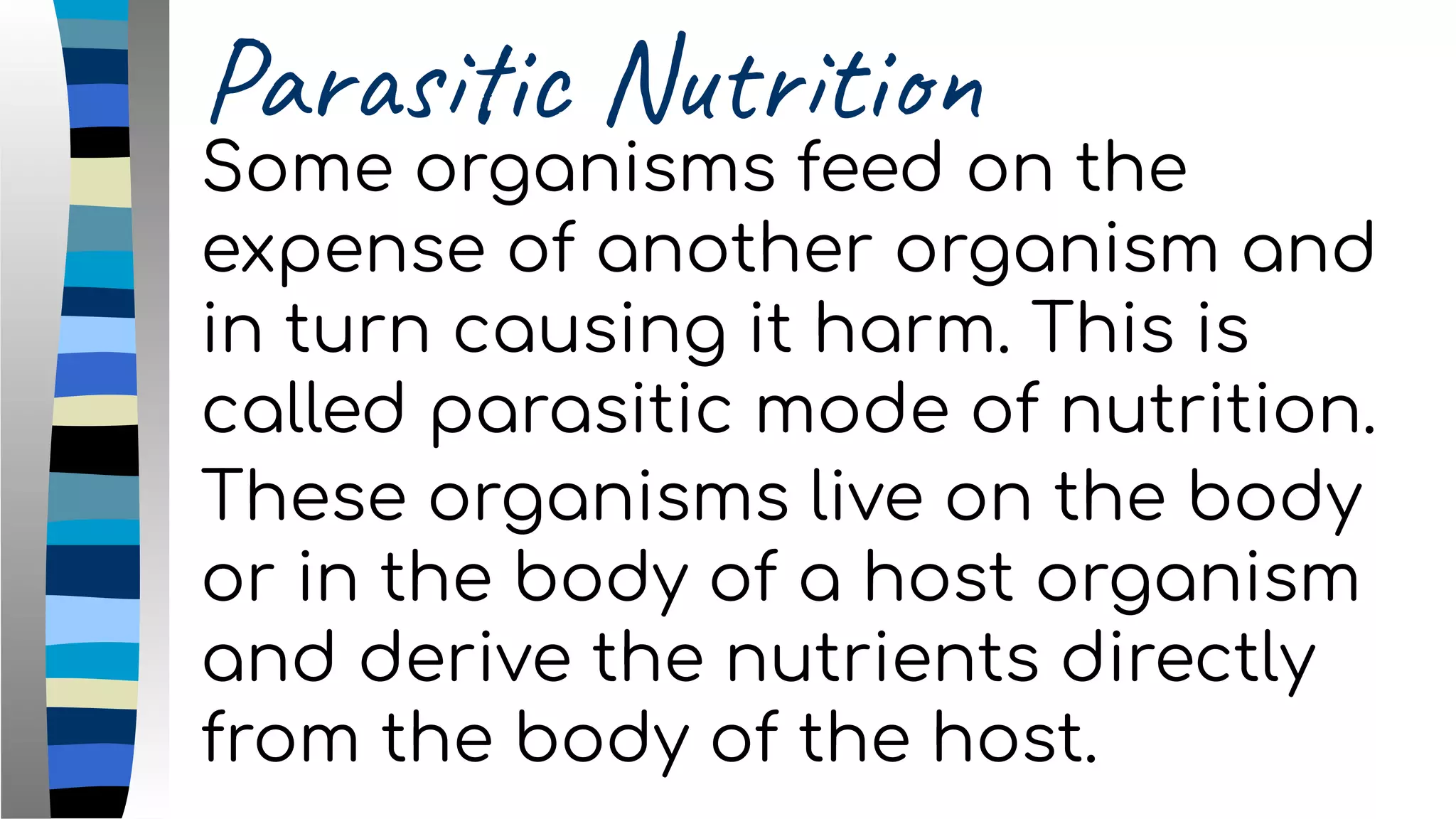 Parasitic Nutrition
Some organisms feed on the
expense of another organism and
in turn causing it harm. This is
called parasitic mode of nutrition.
These organisms live on the body
or in the body of a host organism
and derive the nutrients directly
from the body of the host.
 