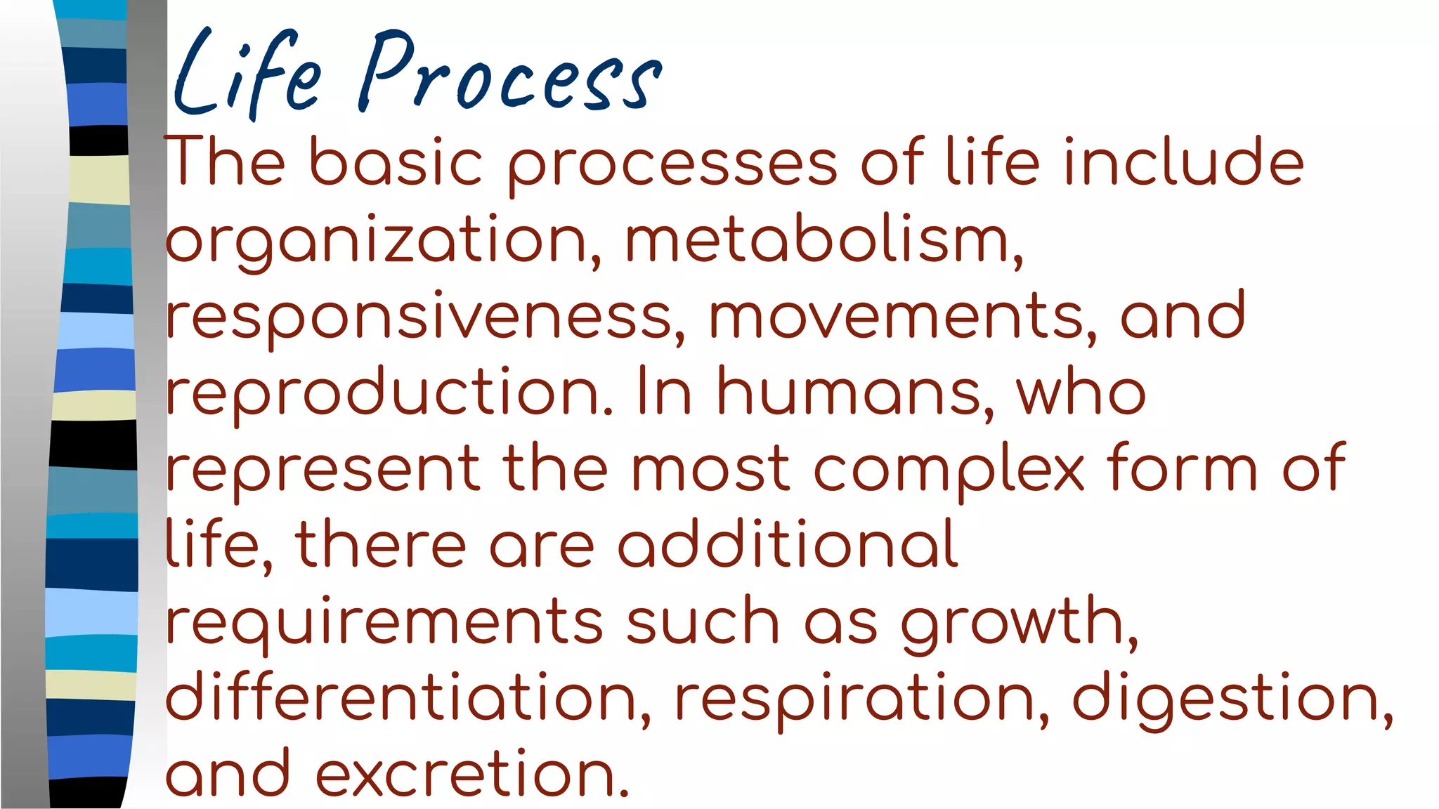 Life Process
The basic processes of life include
organization, metabolism,
responsiveness, movements, and
reproduction. In humans, who
represent the most complex form of
life, there are additional
requirements such as growth,
differentiation, respiration, digestion,
and excretion.
 