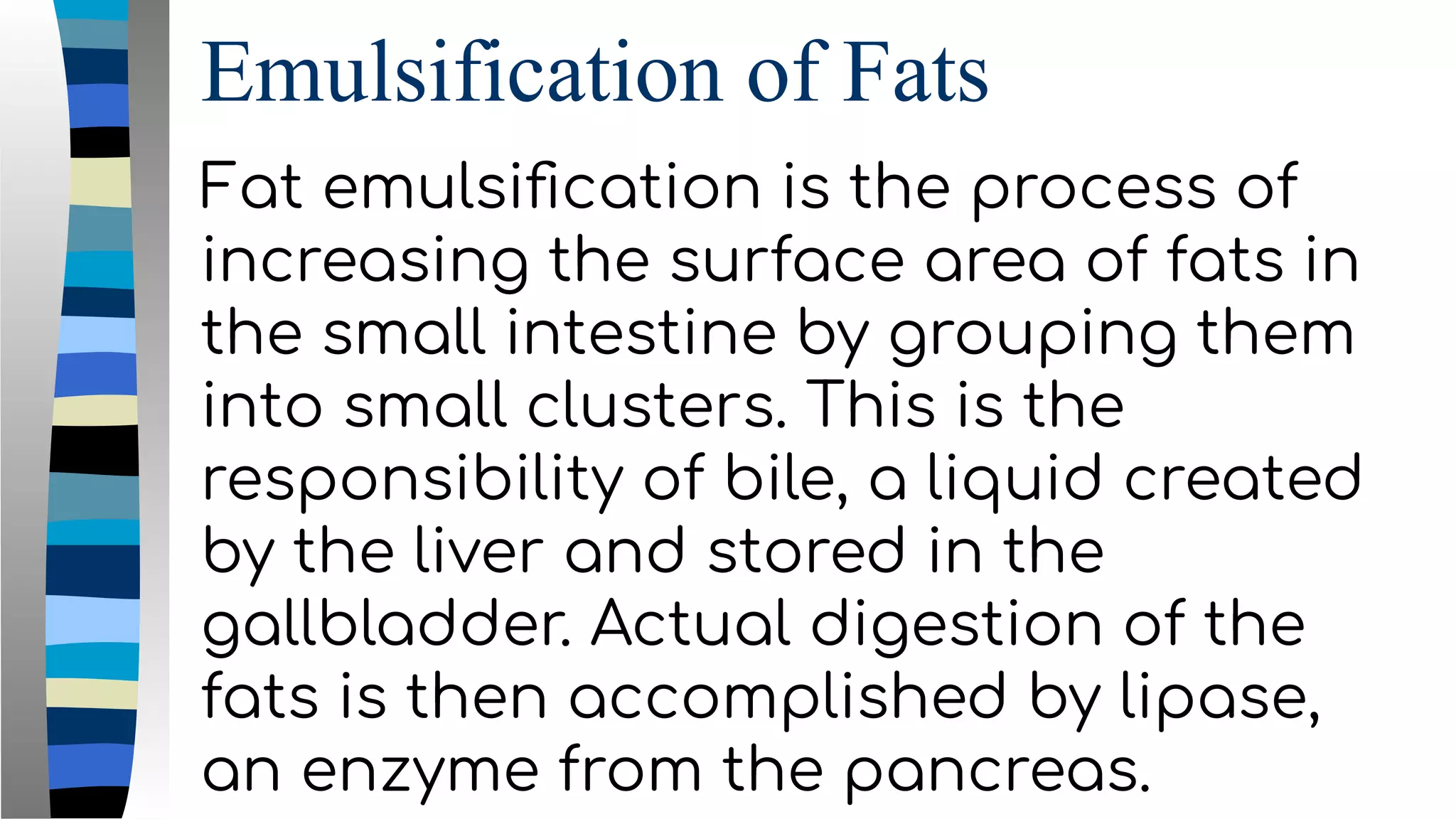 Emulsification of Fats
Fat emulsiﬁcation is the process of
increasing the surface area of fats in
the small intestine by grouping them
into small clusters. This is the
responsibility of bile, a liquid created
by the liver and stored in the
gallbladder. Actual digestion of the
fats is then accomplished by lipase,
an enzyme from the pancreas.
 