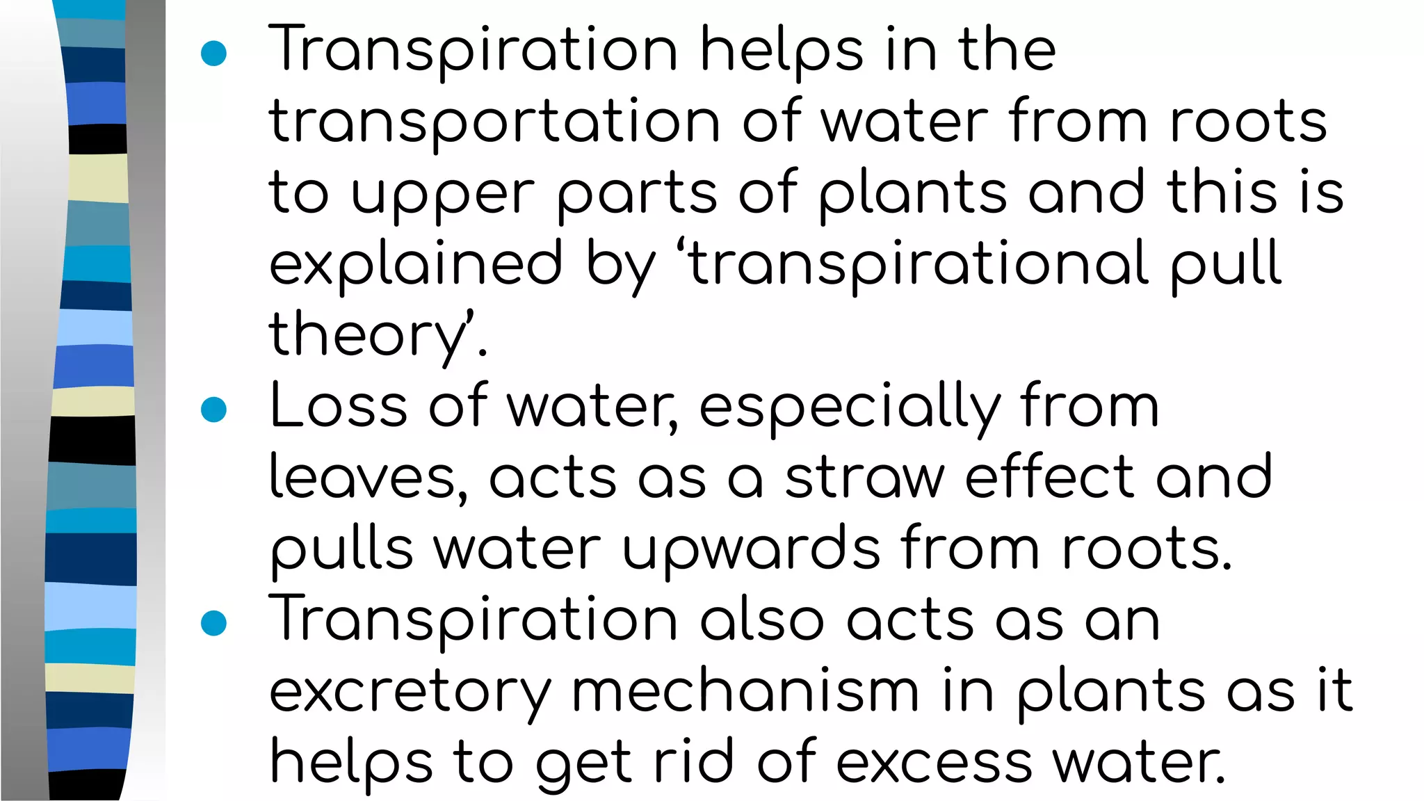 ● Transpiration helps in the
transportation of water from roots
to upper parts of plants and this is
explained by ‘transpirational pull
theory’.
● Loss of water, especially from
leaves, acts as a straw effect and
pulls water upwards from roots.
● Transpiration also acts as an
excretory mechanism in plants as it
helps to get rid of excess water.
 
