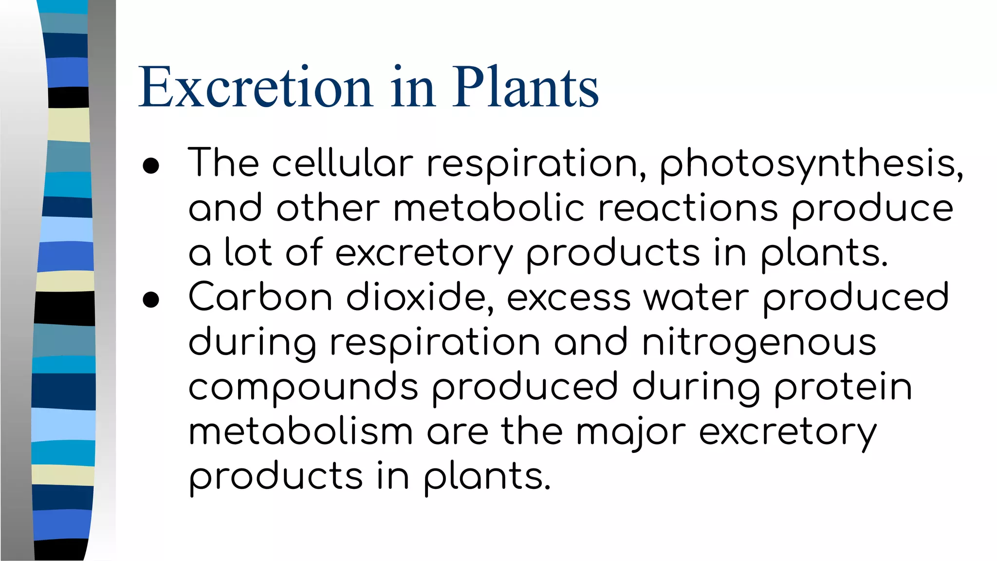 Excretion in Plants
● The cellular respiration, photosynthesis,
and other metabolic reactions produce
a lot of excretory products in plants.
● Carbon dioxide, excess water produced
during respiration and nitrogenous
compounds produced during protein
metabolism are the major excretory
products in plants.
 