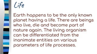 Life
Earth happens to be the only known
planet having a life. There are beings
who live, die and become part of
nature again. The living organism
can be differentiated from the
inanimate entities on various
parameters of life processes.
 