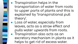● Transpiration helps in the
transportation of water from roots
to upper parts of plants and this is
explained by ‘transpirational pull
theory’.
● Loss of water, especially from
leaves, acts as a straw effect and
pulls water upwards from roots.
● Transpiration also acts as an
excretory mechanism in plants as it
helps to get rid of excess water.
 