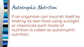 Autotrophic Nutrition
If an organism can nourish itself by
making its own food using sunlight
or chemicals such mode of
nutrition is called as autotrophic
nutrition.
 