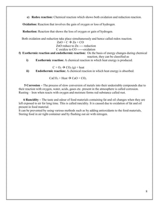 8
e) Redox reaction: Chemical reaction which shows both oxidation and reduction reaction.
Oxidation: Reaction that involves the gain of oxygen or loss of hydrogen.
Reduction: Reaction that shows the loss of oxygen or gain of hydrogen.
Both oxidation and reduction take place simultaneously and hence called redox reaction.
ZnO + C  Zn + CO
ZnO reduce to Zn ---- reduction
C oxidize to CO ------oxidation
f) Exothermic reaction and endothermic reaction: On the basis of energy changes during chemical
reaction, they can be classified as
i) Exothermic reaction: A chemical reaction in which heat energy is produced.
C + O2  CO2 (g) + heat
ii) Endothermic reaction: A chemical reaction in which heat energy is absorbed.
CaCO3 + Heat  CaO + CO2
5 Corrosion – The process of slow conversion of metals into their undesirable compounds due to
their reaction with oxygen, water, acids, gases etc. present in the atmosphere is called corrosion.
Rusting – Iron when reacts with oxygen and moisture forms red substance called rust.
6 Rancidity – The taste and odour of food materials containing fat and oil changes when they are
left exposed to air for long time. This is called rancidity. It is caused due to oxidation of fat and oil
present in food material.
It can be prevented by using various methods such as by adding antioxidants to the food materials,
Storing food in air tight container and by flushing out air with nitrogen.
 