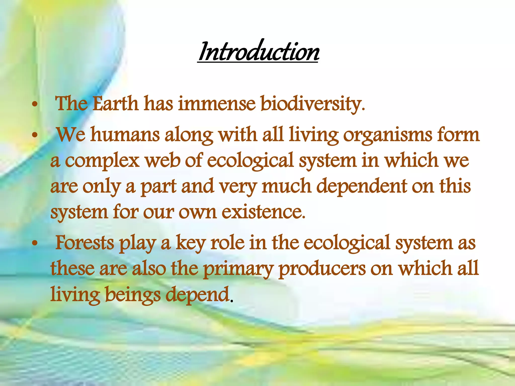 Introduction
• The Earth has immense biodiversity.
• We humans along with all living organisms form
a complex web of ecological system in which we
are only a part and very much dependent on this
system for our own existence.
• Forests play a key role in the ecological system as
these are also the primary producers on which all
living beings depend.
 