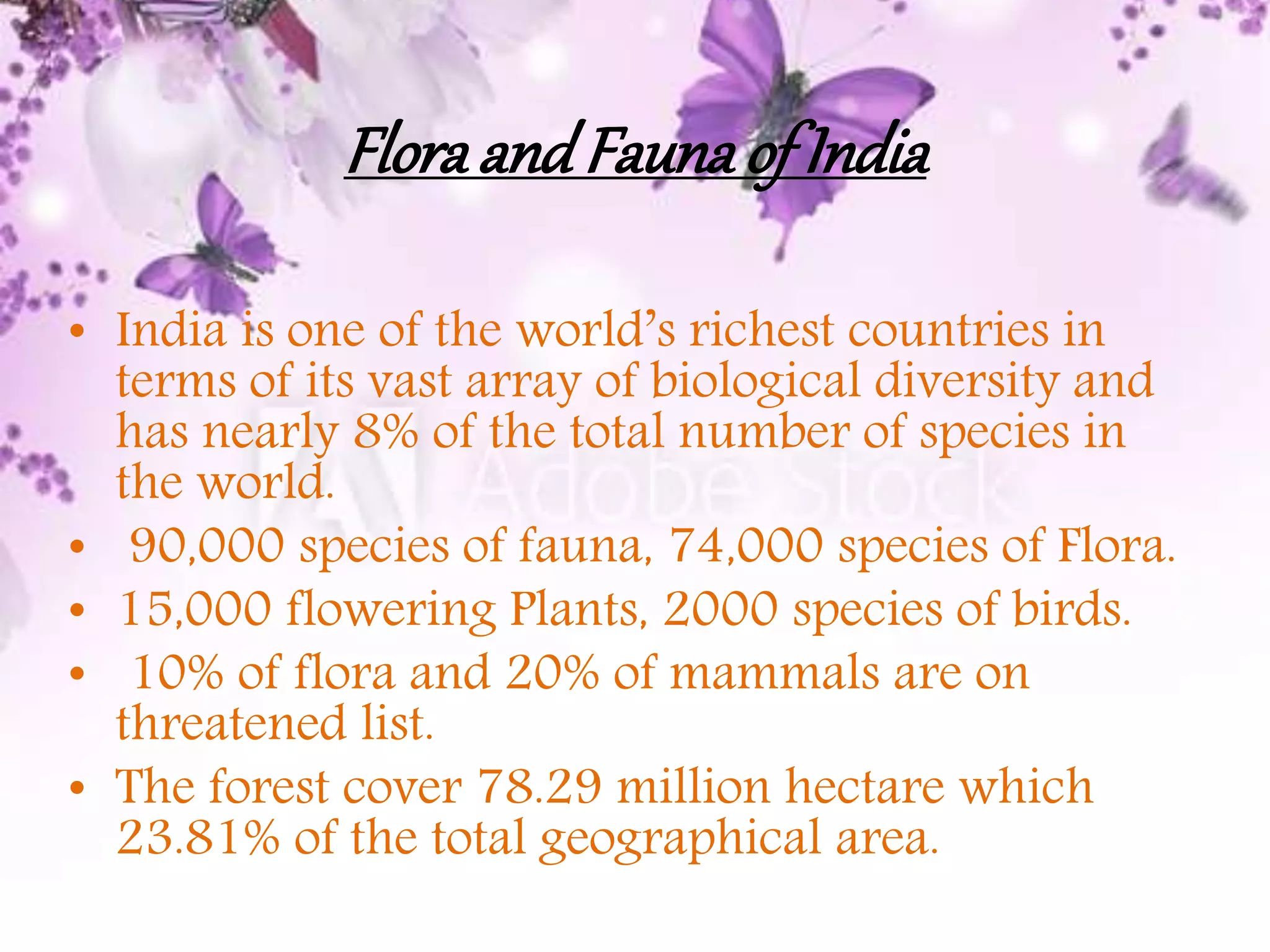 FloraandFaunaof India
• India is one of the world’s richest countries in
terms of its vast array of biological diversity and
has nearly 8% of the total number of species in
the world.
• 90,000 species of fauna, 74,000 species of Flora.
• 15,000 flowering Plants, 2000 species of birds.
• 10% of flora and 20% of mammals are on
threatened list.
• The forest cover 78.29 million hectare which
23.81% of the total geographical area.
 