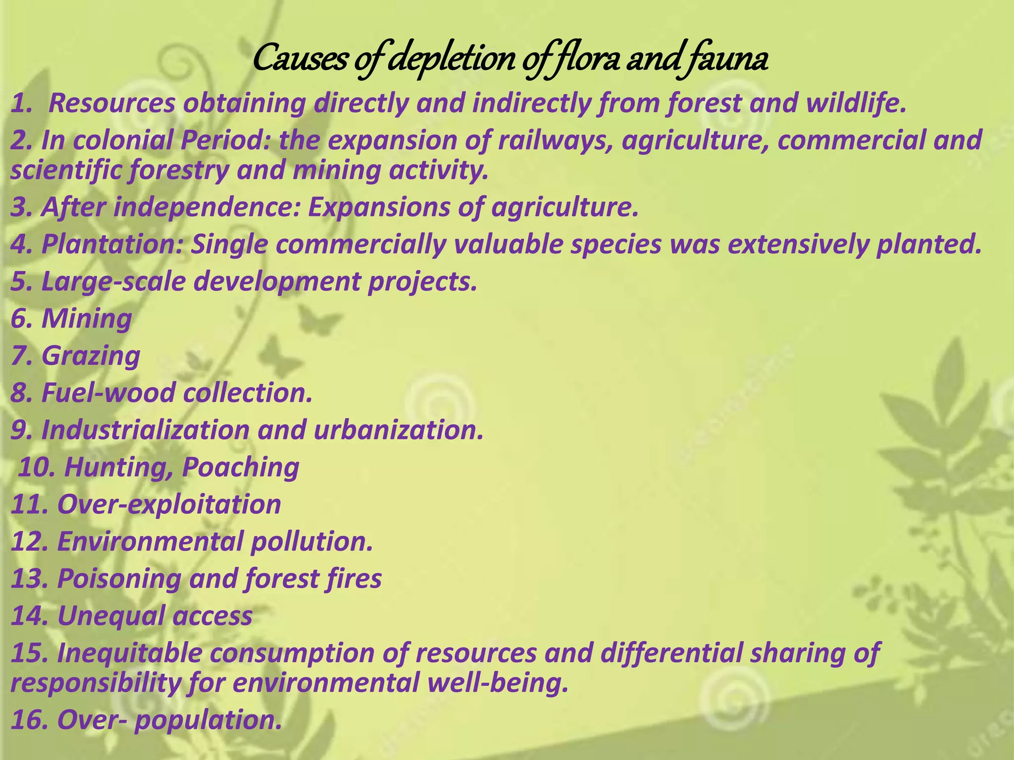Causesof depletionof floraandfauna
1. Resources obtaining directly and indirectly from forest and wildlife.
2. In colonial Period: the expansion of railways, agriculture, commercial and
scientific forestry and mining activity.
3. After independence: Expansions of agriculture.
4. Plantation: Single commercially valuable species was extensively planted.
5. Large-scale development projects.
6. Mining
7. Grazing
8. Fuel-wood collection.
9. Industrialization and urbanization.
10. Hunting, Poaching
11. Over-exploitation
12. Environmental pollution.
13. Poisoning and forest fires
14. Unequal access
15. Inequitable consumption of resources and differential sharing of
responsibility for environmental well-being.
16. Over- population.
 