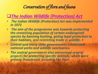 Conservationof floraand fauna
The Indian Wildlife (Protection) Act
• The Indian Wildlife (Protection) Act was implemented
in 1972
• The aim of the programme was towards protecting
the remaining population of certain endangered
species by banning hunting, giving legal protection to
their habitats, and restricting trade in wildlife. •
• Central and many state governments established
national parks and wildlife sanctuaries.
• The central government also announced several
projects for protecting specific animals, which were
gravely threatened, including the tiger.
 
