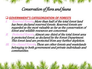 Conservationof floraand fauna
 GOVERNMENT'S CATEGORIZATION OF FORESTS
I. Reserved Forests: More than half of the total forest land
has been declared reserved forests. Reserved forests are
regarded as the most valuable as far as the conservation of
forest and wildlife resources are concerned.
II. Protected Forests: Almost one-third of the total forest area
is protected forest, as declared by the Forest Department.
This forest land are protected from any further depletion.
III. Un-classed Forests: These are other forests and wastelands
belonging to both government and private individuals and
communities.
 