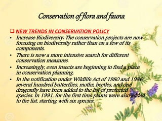 Conservationof floraand fauna
 NEW TRENDS IN CONSERVATION POLICY
• Increase Biodiversity: The conservation projects are now
focusing on biodiversity rather than on a few of its
components.
• There is now a more intensive search for different
conservation measures.
• Increasingly, even insects are beginning to find a place
in conservation planning.
• In the notification under Wildlife Act of 1980 and 1986,
several hundred butterflies, moths, beetles, and one
dragonfly have been added to the list of protected
species. In 1991, for the first time plants were also added
to the list, starting with six species.
 