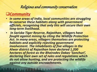 Religiousandcommunityconservation
Community
• In some areas of India, local communities are struggling
to conserve these habitats along with government
officials, recognising that only this will secure their own
long-term livelihood.
• In Sariska Tiger Reserve, Rajasthan, villagers have
fought against mining by citing the Wildlife Protection
Act. In many areas, villagers themselves are protecting
habitats and explicitly rejecting government
involvement. The inhabitants of five villages in the
Alwar district of Rajasthan have declared 1,200
hectares of forest as the Bhairodev Dakav ‘Sonchuri’,
declaring their own set of rules and regulations which
do not allow hunting, and are protecting the wildlife
against any outside encroachments.
 