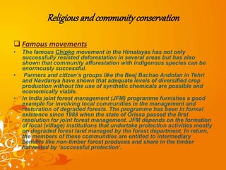 Religiousandcommunityconservation
 Famous movements
• The famous Chipko movement in the Himalayas has not only
successfully resisted deforestation in several areas but has also
shown that community afforestation with indigenous species can be
enormously successful.
• Farmers and citizen’s groups like the Beej Bachao Andolan in Tehri
and Navdanya have shown that adequate levels of diversified crop
production without the use of synthetic chemicals are possible and
economically viable.
• In India joint forest management (JFM) programme furnishes a good
example for involving local communities in the management and
restoration of degraded forests. The programme has been in formal
existence since 1988 when the state of Orissa passed the first
resolution for joint forest management. JFM depends on the formation
of local (village) institutions that undertake protection activities mostly
on degraded forest land managed by the forest department. In return,
the members of these communities are entitled to intermediary
benefits like non-timber forest produces and share in the timber
harvested by ‘successful protection’.
 