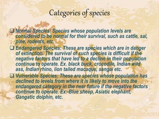 Categories of species
 Normal Species: Species whose population levels are
considered to be normal for their survival, such as cattle, sal,
pine, rodents, etc.
 Endangered Species: These are species which are in danger
of extinction. The survival of such species is difficult if the
negative factors that have led to a decline in their population
continue to operate. Ex. black buck, crocodile, Indian wild
ass, Indian rhino, lion tailed macaque, sangai etc.
 Vulnerable Species: These are species whose population has
declined to levels from where it is likely to move into the
endangered category in the near future if the negative factors
continue to operate. Ex:-Blue sheep, Asiatic elephant,
Gangatic dolphin, etc.
 