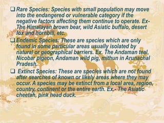 Rare Species: Species with small population may move
into the endangered or vulnerable category if the
negative factors affecting them continue to operate. Ex-
The Himalayan brown bear, wild Asiatic buffalo, desert
fox and hornbill, etc.
Endemic Species: These are species which are only
found in some particular areas usually isolated by
natural or geographical barriers. Ex. The Andaman teal,
Nicobar pigeon, Andaman wild pig, mithun in Arunachal
Pradesh.
 Extinct Species: These are species which are not found
after searches of known or likely areas where they may
occur. A species may be extinct from a local area, region,
country, continent or the entire earth. Ex.- The Asiatic
cheetah, pink head duck.
 