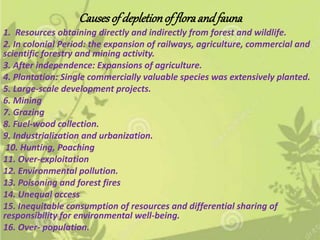 Causesof depletionof floraandfauna
1. Resources obtaining directly and indirectly from forest and wildlife.
2. In colonial Period: the expansion of railways, agriculture, commercial and
scientific forestry and mining activity.
3. After independence: Expansions of agriculture.
4. Plantation: Single commercially valuable species was extensively planted.
5. Large-scale development projects.
6. Mining
7. Grazing
8. Fuel-wood collection.
9. Industrialization and urbanization.
10. Hunting, Poaching
11. Over-exploitation
12. Environmental pollution.
13. Poisoning and forest fires
14. Unequal access
15. Inequitable consumption of resources and differential sharing of
responsibility for environmental well-being.
16. Over- population.
 