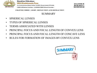 SUMMARY
• SPHERICAL LENSES
• TYPES OF SPHERICAL LENSES
• TERMS ASSOCIATED WITH LENSES
• PRINCIPAL FOCUS AND FOCAL LENGTH OF CONVEX LENS
• PRINCIPAL FOCUS AND FOCAL LENGTH OF CONCAVE LENS
• RULES FOR FORMATION OF IMAGES BY CONVEX LENS
 