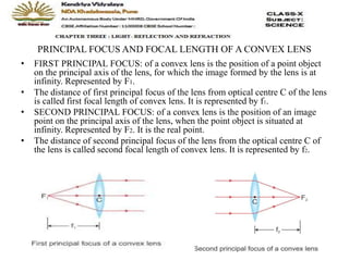 PRINCIPAL FOCUS AND FOCAL LENGTH OF A CONVEX LENS
• FIRST PRINCIPAL FOCUS: of a convex lens is the position of a point object
on the principal axis of the lens, for which the image formed by the lens is at
infinity. Represented by F1.
• The distance of first principal focus of the lens from optical centre C of the lens
is called first focal length of convex lens. It is represented by f1.
• SECOND PRINCIPAL FOCUS: of a convex lens is the position of an image
point on the principal axis of the lens, when the point object is situated at
infinity. Represented by F2. It is the real point.
• The distance of second principal focus of the lens from the optical centre C of
the lens is called second focal length of convex lens. It is represented by f2.
 