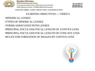 LEARNING OBJECTIVES --- VIDEO 6
•SPHERICAL LENSES
•TYPES OF SPHERICAL LENSES
•TERMS ASSOCIATED WITH LENSES
•PRINCIPAL FOCUS AND FOCAL LENGTH OF /CONVEX LENS
•PRINCIPAL FOCUS AND FOCAL LENGTH OF CONCAVE LENS
•RULES FOR FORMATION OF IMAGES BY CONVEX LENS
 