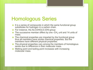 Homologous Series
 It is a series of compounds in which the same functional group
substitutes for hydrogen in a carbon chain.
 For instance, the ALCOHOLS (OH) group
 The successive member differs by one -CH2 unit and 14 units of
mass.
 The chemical properties are imparted by the functional group
thus all members have similar chemical properties. But the
members have different physical properties.
 The physical properties vary among the members of homologous
series due to difference in their molecular mass.
 Melting point and boiling point increases with increasing
molecular mass.
 