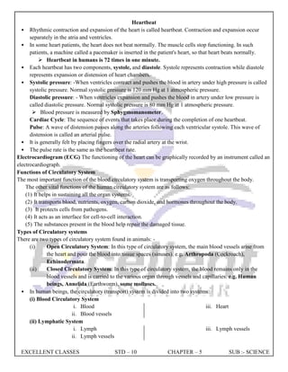 EXCELLENT CLASSES STD – 10 CHAPTER – 5 SUB :- SCIENCE
Heartbeat
• Rhythmic contraction and expansion of the heart is called heartbeat. Contraction and expansion occur
separately in the atria and ventricles.
• In some heart patients, the heart does not beat normally. The muscle cells stop functioning. In such
patients, a machine called a pacemaker is inserted in the patient's heart, so that heart beats normally.
 Heartbeat in humans is 72 times in one minute.
• Each heartbeat has two components, systole, and diastole. Systole represents contraction while diastole
represents expansion or distension of heart chambers.
• Systolic pressure: -When ventricles contract and pushes the blood in artery under high pressure is called
systolic pressure. Normal systolic pressure is 120 mm Hg at 1 atmospheric pressure.
Diastolic pressure: - When ventricles expansion and pushes the blood in artery under low pressure is
called diastolic pressure. Normal systolic pressure is 80 mm Hg at 1 atmospheric pressure.
 Blood pressure is measured by Sphygmomanometer.
Cardiac Cycle: The sequence of events that takes place during the completion of one heartbeat.
Pulse: A wave of distension passes along the arteries following each ventricular systole. This wave of
distension is called an arterial pulse.
• It is generally felt by placing fingers over the radial artery at the wrist.
• The pulse rate is the same as the heartbeat rate.
Electrocardiogram (ECG) The functioning of the heart can be graphically recorded by an instrument called an
electrocardiograph.
Functions of Circulatory System
The most important function of the blood circulatory system is transporting oxygen throughout the body.
The other vital functions of the human circulatory system are as follows:
(1) It helps in sustaining all the organ systems.
(2) It transports blood, nutrients, oxygen, carbon dioxide, and hormones throughout the body.
(3) It protects cells from pathogens.
(4) It acts as an interface for cell-to-cell interaction.
(5) The substances present in the blood help repair the damaged tissue.
Types of Circulatory systems
There are two types of circulatory system found in animals: -
(i) Open Circulatory System: In this type of circulatory system, the main blood vessels arise from
the heart and pour the blood into tissue spaces (sinuses). e.g. Arthropoda (Cockroach),
Echinodermata.
(ii) Closed Circulatory System: In this type of circulatory system, the blood remains only in the
blood vessels and is carried to the various organ through vessels and capillaries. e.g. Human
beings, Annelida (Earthworm), some molluscs.
• In human beings, the circulatory (transport) system is divided into two systems:
(i) Blood Circulatory System
i. Blood
ii. Blood vessels
iii. Heart
(ii) Lymphatic System
i. Lymph
ii. Lymph vessels
iii. Lymph vessels
 
