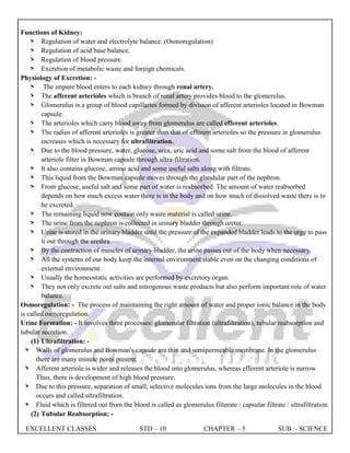 EXCELLENT CLASSES STD – 10 CHAPTER – 5 SUB :- SCIENCE
Functions of Kidney:
> Regulation of water and electrolyte balance. (Osmoregulation)
> Regulation of acid base balance.
> Regulation of blood pressure.
> Excretion of metabolic waste and foreign chemicals.
Physiology of Excretion: -
> The impure blood enters to each kidney through renal artery.
> The afferent arterioles which is branch of renal artery provides blood to the glomerulus.
> Glomerulus is a group of blood capillaries formed by division of afferent arterioles located in Bowman
capsule.
> The arterioles which carry blood away from glomerulus are called efferent arterioles.
> The radius of afferent arterioles is greater than that of efferent arterioles so the pressure in glomerulus
increases which is necessary for ultrafiltration.
> Due to the blood pressure, water, glucose, urea, uric acid and some salt from the blood of afferent
arteriole filter in Bowman capsule through ultra-filtration.
> It also contains glucose, amino acid and some useful salts along with filtrate.
> This liquid from the Bowman capsule moves through the glandular part of the nephron.
> From glucose, useful salt and some part of water is reabsorbed. The amount of water reabsorbed
depends on how much excess water there is in the body and on how much of dissolved waste there is to
be excreted.
> The remaining liquid now contain only waste material is called urine.
> The urine from the nephron is collected in urinary bladder through ureter.
> Urine is stored in the urinary bladder until the pressure of the expanded bladder leads to the urge to pass
it out through the urethra.
> By the contraction of muscles of urinary bladder, the urine passes out of the body when necessary.
> All the systems of our body keep the internal environment stable even on the changing conditions of
external environment.
> Usually the homeostatic activities are performed by excretory organ.
> They not only excrete out salts and nitrogenous waste products but also perform important role of water
balance.
Osmoregulation: - The process of maintaining the right amount of water and proper ionic balance in the body
is called osmoregulation.
Urine Formation: - It involves three processes: glomerular filtration (ultrafiltration), tubular reabsorption and
tubular secretion.
(1) Ultrafiltration: -
> Walls of glomerulus and Bowman's capsule are thin and semipermeable membrane. In the glomerulus
there are many minute pores present.
> Afferent arteriole is wider and releases the blood into glomerulus, whereas efferent arteriole is narrow.
Thus, there is development of high blood pressure.
> Due to this pressure, separation of small, selective molecules ions from the large molecules in the blood
occurs and called ultrafiltration.
> Fluid which is filtered out from the blood is called as glomerulus filterate / capsular filtrate / ultrafiltration.
(2) Tubular Reabsorption: -
 