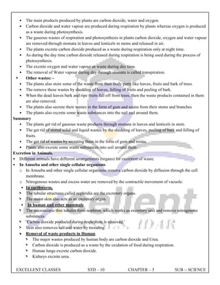 EXCELLENT CLASSES STD – 10 CHAPTER – 5 SUB :- SCIENCE
• The main products produced by plants are carbon dioxide, water and oxygen.
• Carbon dioxide and water vapour are produced during respiration by plants whereas oxygen is produced
as a waste during photosynthesis.
• The gaseous wastes of respiration and photosynthesis in plants carbon dioxide, oxygen and water vapour
are removed through stomata in leaves and lenticels in stems and released in air.
• The plants excrete carbon dioxide produced as a waste during respiration only at night time.
• As during the day time carbon dioxide released during respiration is being used during the process of
photosynthesis.
• The excrete oxygen and water vapour as waste during day time.
• The removal of Water vapour during day through stomata is called transpiration.
> Other wastes: -
• The plants also store some of the waste from their body parts like leaves, fruits and bark of trees.
• The remove these wastes by shedding of leaves, felling of fruits and peeling of bark.
• When the dead leaves bark and ripe fruits fall off from trees, then the waste products contained in them
are also removed.
• The plants also secrete their wastes in the form of gum and resins from their stems and branches
• The plants also excrete some waste substances into the soil and around them.
Summary
• The plants get rid of gaseous waste products through stomata in leaves and lenticels in stem.
• The get rid of stored solid and liquid wastes by the shedding of leaves, peeling of bark and felling of
fruits.
• The get rid of wastes by secreting them in the form of gum and resins.
• Plants also excrete some waste substances into soil around them.
Excretion in Animals.
• Different animals have different arrangements (organs) for excretion of waste.
• In Amoeba and other single cellular organisms
o In Amoeba and other single cellular organisms remove carbon dioxide by diffusion through the cell
membrane.
o Nitrogenous wastes and excess water are removed by the contractile movement of vacuole.
• In earthworm,
> The tubular structures called nephridia are the excretory organs.
> The moist skin also acts as an excretory organ.
• In human and other mammals
> The microscopic thin tubules form nephron, which works as excretory unit and remove nitrogenous
substances.
> Carbon dioxide produced during respiration is removed.
> Skin also removes salt and water by sweating.
 Removal of waste products in Human.
> The major wastes produced by human body are carbon dioxide and Urea.
> Carbon dioxide is produced as a waste by the oxidation of food during respiration.
> Human lungs excrete carbon dioxide.
> Kidneys excrete urea.
 