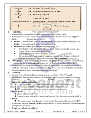 EXCELLENT CLASSES STD – 10 CHAPTER – 5 SUB :- SCIENCE
I. MOUTH: -
 Mouth or a buccal cavity have 32 teeth. tongue and group of salivary glands.
 Normally human take the food with the help of hand and put it inside buccal cavity (Ingestion)
 Teeth : - There are 4 types of teeth
 Incisors – Our incisors are 8 teeth in the front centre of our mouth, used for cutting the food.
 Canines – Next teeth, total 4, used for tear and wear food.
 Premolars and Molars – Used for chewing and grinding food.
 With the help of this different teeth human chews the food and grind it in small pieces.
 Tongue also help in a chewing and grinding
 Salivary glands secret saliva which make food soft.
 Salivary glands also contain salivary amylase which starts the first part of chemical
digestion by converting carbohydrate into sugar. (Starch into sugar)
II. Oesophagus: - Soft chewed food will enter into Oesophagus through a common passage pharynx,
where a flap like structure epiglottis prevent entry of food inside windpipe (TRACHEA).
 Oesophagus it is a strong muscular tube like structure which pushes the food towards stomach by
rhythmic contraction and expansion of its muscles, which is also called Peristaltic movement.
 The sphincter valve allows the entry of food inside the stomach.
III. Stomach
 Stomach is the widest part of human digestive system and flatten “U” or “J” shaped.
 As soon as the food enters into stomach the strong inner wall of stomach releases the 3 types of
secretions; 1 HCl 2 mucus 3 pepsin
 Role of HCL in human digestion
 1.2 pH strong at HCl kill bacteria presence insight food and makes it germ free.
 HCl also digests the food particles and makes them soft and small.
 HCl provides acidic condition for pepsin to start digestion of protein.
 Role of mucus
 Mucus made the food watery
 It also covers the inner wall of stomach and protect it from irritating action of acid (HCl)
 Pepsin
 The enzyme pepsin starts digestion of protein under the acidic condition created by HCl.
 Food remain inside the stomach 3 to 4 hour and inner wall of stomach will churn the food and make it
homogeneous acidic liquid.
 If a person suffers from acidity if;
 