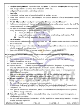 EXCELLENT CLASSES STD – 10 CHAPTER – 5 SUB :- SCIENCE
 Digested carbohydrates is absorbed in form of Glucose, is converted in to Sucrose, the only soluble
form of sugar and send to various parts of body for further uses.
 Undigested food material is send to large intestine.
Appendix
 Appendix is vestigial organ in human body which do not have any use.
 When some food particles stuck inside appendix, it will create poisonous effect so it needs to be remove
by operation.
 What is difference between digestive system of herbivorous animal and human ?
 Herbivorous animals eat only plant parts while human eat plant as well as animal parts for that food. The
carnivorous animals eat only animal flesh.
 The plant cell contains cell wall which is made-up of a complex carbohydrate called cellulose, cellulose
is very difficult to digest, so herbivorous animals have;
i. rumen, pouch to store unchewed food.
ii. Long small intestine, almost 7.5 m while human have 6 m long small intestine. And
iii. have 7.5 feet long appendix to digest cellulose.
Large intestine
 Large intestine is wider and 1.5-metre-long divided into 3 part, upward column transverse column and
downward column.
 In large intestine excess water and salt is absorbed from undigested food and convert into faecal matter
which is temporarily stored in a rectum.
 By opening a Sphincter valve of anus and release faecal matter outside their body.
Respiration: -The process of breakdown of nutrients to release energy in living organisms is called
respiration.
 As respiration release energy, it is the only catabolic process occurs in any living organism.
 It can be divided in to two parts;
(1) Chemical process: - The breakdown of nutrients.
(2) Physical process: - Exchange of gases necessary for respiration. The process of getting oxygen
necessary to break nutrients is physical process, in human it is called as breathing.
(1) Chemical process: - The chemical breakdown of nutrients to release energy by living organisms is
chemical part of respiration.
 As actual breakdown of nutrients occurs inside the cell, it is also called Cellular respiration.
 Cellular respiration has two types based on presence of oxygen;
(1) Aerobic respiration: - The process in which nutrients is breakdown in living organisms to release
energy in presence of oxygen is called aerobic respiration.
 The most of living organisms get energy by aerobic respiration.
 In this process the glucose is breakdown in absence of oxygen into two molecules of Pyruvate in side
cytoplasm of cell.
 Then pyruvate enters inside mitochondria, where it is further broken down in presence of oxygen into
CO2, H2O and energy is released.
(2) Anaerobic respiration: - The food is oxidised without using molecule of oxygen, this respiration is
called anaerobic respiration.
 The process in which nutrients is breakdown in living organisms to release energy in absence of oxygen
is called anaerobic respiration.
 