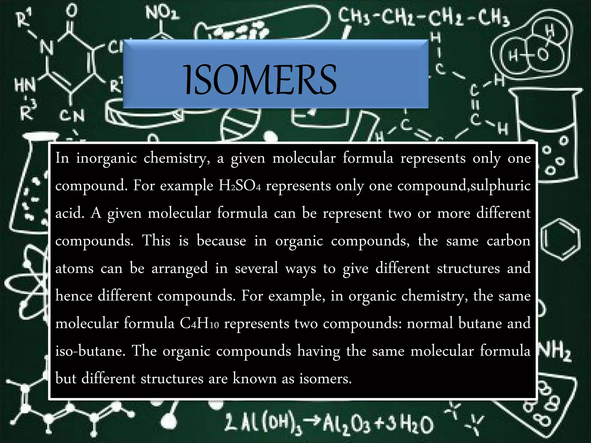 ISOMERS
In inorganic chemistry, a given molecular formula represents only one
compound. For example H2SO4 represents only one compound,sulphuric
acid. A given molecular formula can be represent two or more different
compounds. This is because in organic compounds, the same carbon
atoms can be arranged in several ways to give different structures and
hence different compounds. For example, in organic chemistry, the same
molecular formula C4H10 represents two compounds: normal butane and
iso-butane. The organic compounds having the same molecular formula
but different structures are known as isomers.
 