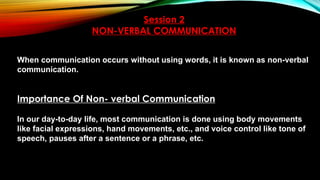 Session 2
NON-VERBAL COMMUNICATION
When communication occurs without using words, it is known as non-verbal
communication.
Importance Of Non- verbal Communication
In our day-to-day life, most communication is done using body movements
like facial expressions, hand movements, etc., and voice control like tone of
speech, pauses after a sentence or a phrase, etc.
 