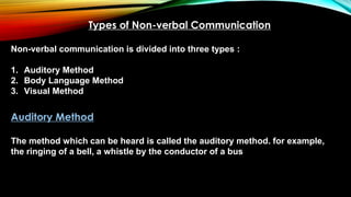 Types of Non-verbal Communication
Non-verbal communication is divided into three types :
1. Auditory Method
2. Body Language Method
3. Visual Method
Auditory Method
The method which can be heard is called the auditory method. for example,
the ringing of a bell, a whistle by the conductor of a bus
 