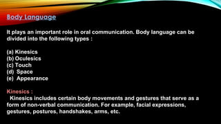 Body Language
It plays an important role in oral communication. Body language can be
divided into the following types :
(a) Kinesics
(b) Oculesics
(c) Touch
(d) Space
(e) Appearance
Kinesics :
Kinesics includes certain body movements and gestures that serve as a
form of non-verbal communication. For example, facial expressions,
gestures, postures, handshakes, arms, etc.
 