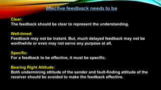 Effective feedback needs to be
Clear:
The feedback should be clear to represent the understanding.
Well-timed:
Feedback may not be instant. But, much delayed feedback may not be
worthwhile or even may not serve any purpose at all.
Specific:
For a feedback to be effective, it must be specific.
Bearing Right Attitude:
Both undermining attitude of the sender and fault-finding attitude of the
receiver should be avoided to make the feedback effective.
 
