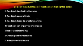 Some of the advantages of feedback are highlighted below.
1. Feedback is effective listening
2. Feedback can motivate
3. Feedback leads to problem solving
4.Feedback can improve performance
5.Better Understanding
6.Creating healthy relations
7. Effective coordination
 