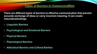 Types of Barriers In Communication
There are different types of barriers to effective communication that prevent
accurate exchange of ideas or carry incorrect meaning. It can create
misunderstandings.
• Linguistic Barriers
• Psychological and Emotional Barriers
• Physical Barriers
• Physiological Barriers
• Attitudinal Barriers and Cultural Barriers
 