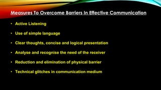 Measures To Overcome Barriers In Effective Communication
• Active Listening
• Use of simple language
• Clear thoughts, concise and logical presentation
• Analyse and recognise the need of the receiver
• Reduction and elimination of physical barrier
• Technical glitches in communication medium
 