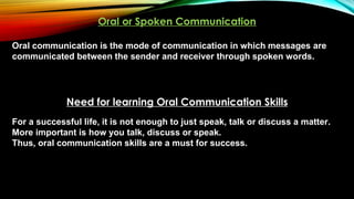 Oral or Spoken Communication
Oral communication is the mode of communication in which messages are
communicated between the sender and receiver through spoken words.
Need for learning Oral Communication Skills
For a successful life, it is not enough to just speak, talk or discuss a matter.
More important is how you talk, discuss or speak.
Thus, oral communication skills are a must for success.
 