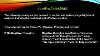 Handling Stage Fright
The following strategies can be used to control and reduce stage fright and
make an individual a confident and effective speaker.
1.Concentrate on the Three P's : Prepare, Practice and Perform
2. No Negative Thoughts : Negative thoughts sometimes create more
anxiety. Avoid thoughts such as “I am a
failure”, “I can't speak in front of a crowd”,
“My topic is boring”, “I am not fully prepared”.
 
