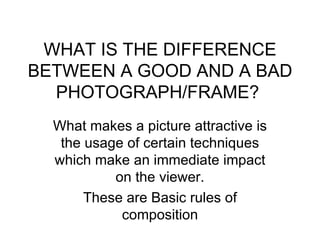 WHAT IS THE DIFFERENCE
BETWEEN A GOOD AND A BAD
  PHOTOGRAPH/FRAME?
  What makes a picture attractive is
   the usage of certain techniques
  which make an immediate impact
           on the viewer.
       These are Basic rules of
            composition
 