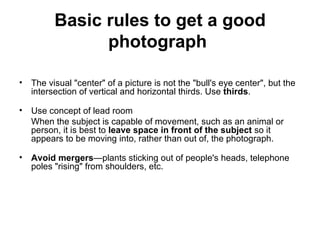 Basic rules to get a good
               photograph

• The visual "center" of a picture is not the "bull's eye center", but the
  intersection of vertical and horizontal thirds. Use thirds.

• Use concept of lead room
  When the subject is capable of movement, such as an animal or
  person, it is best to leave space in front of the subject so it
  appears to be moving into, rather than out of, the photograph.

• Avoid mergers—plants sticking out of people's heads, telephone
  poles "rising" from shoulders, etc.
 
