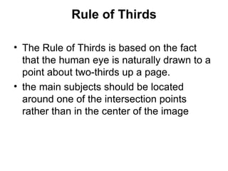 Rule of Thirds

• The Rule of Thirds is based on the fact
  that the human eye is naturally drawn to a
  point about two-thirds up a page.
• the main subjects should be located
  around one of the intersection points
  rather than in the center of the image
 