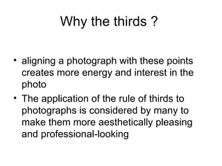 Why the thirds ?

• aligning a photograph with these points
  creates more energy and interest in the
  photo
• The application of the rule of thirds to
  photographs is considered by many to
  make them more aesthetically pleasing
  and professional-looking
 