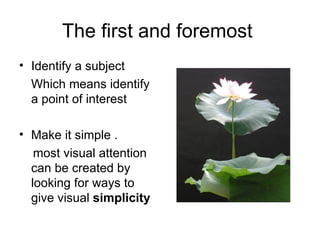 The first and foremost
• Identify a subject
  Which means identify
  a point of interest

• Make it simple .
   most visual attention
  can be created by
  looking for ways to
  give visual simplicity
 