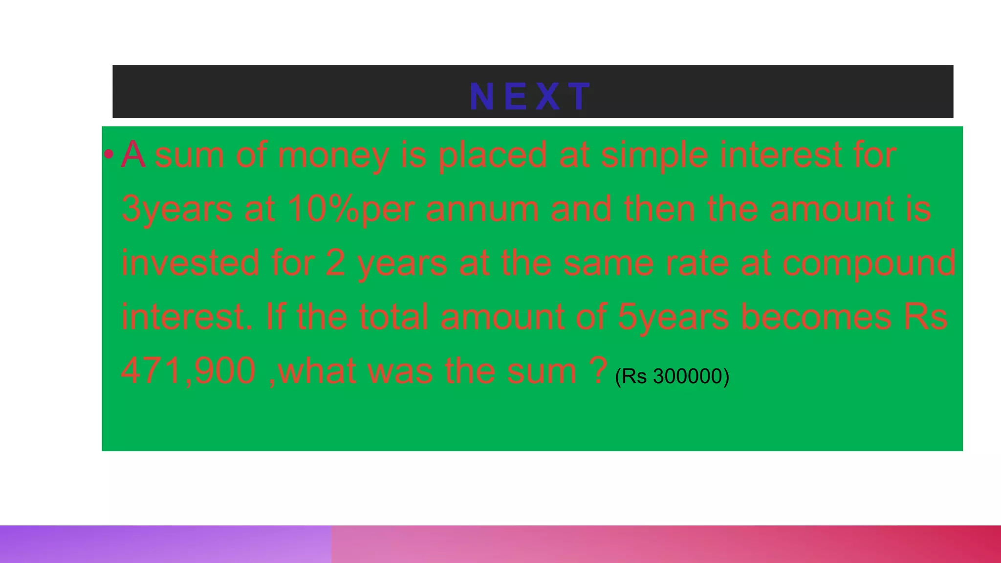 N E X T
•A sum of money is placed at simple interest for
3years at 10%per annum and then the amount is
invested for 2 years at the same rate at compound
interest. If the total amount of 5years becomes Rs
471,900 ,what was the sum ? (Rs 300000)
 