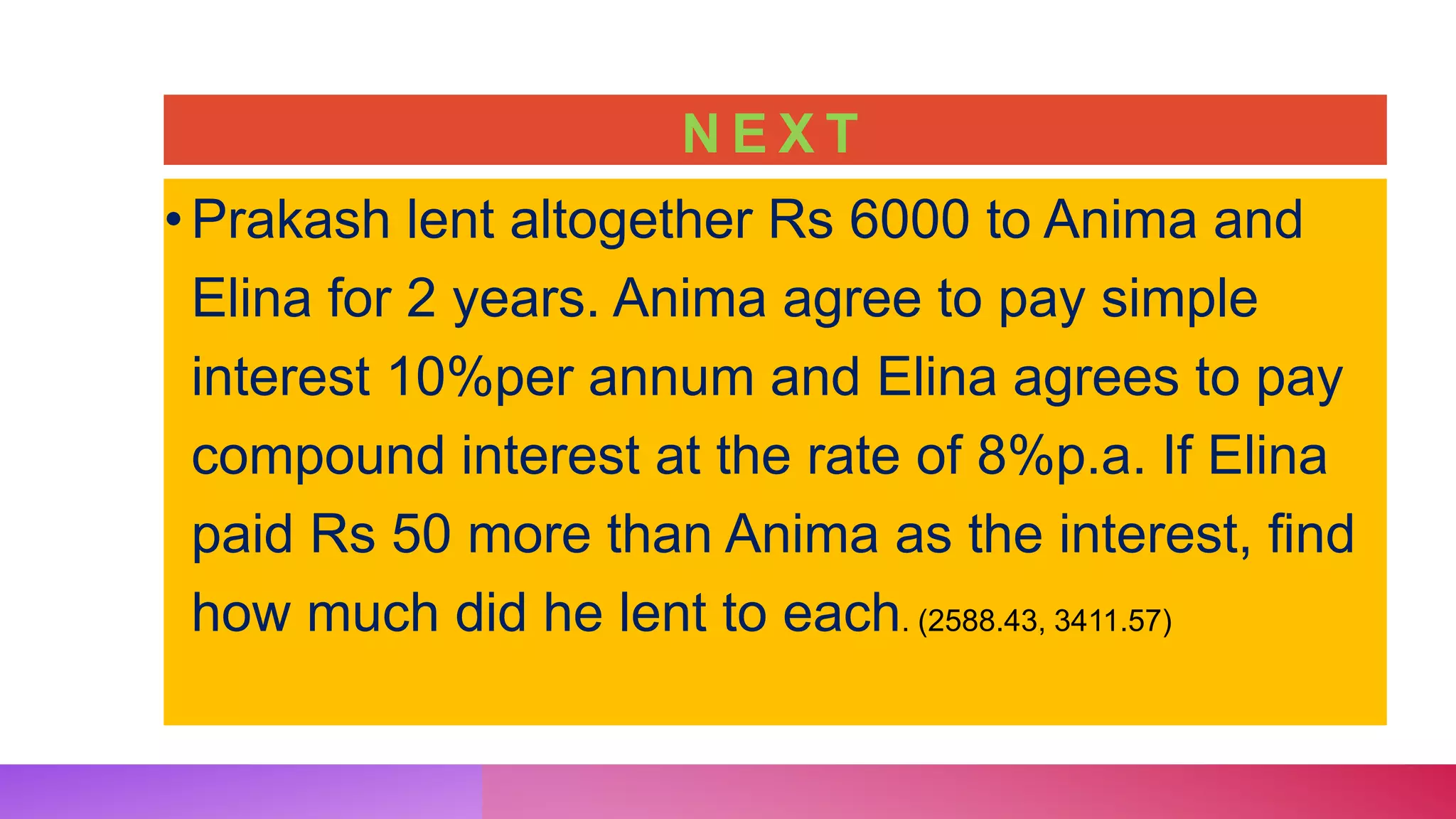 N E X T
•Prakash lent altogether Rs 6000 to Anima and
Elina for 2 years. Anima agree to pay simple
interest 10%per annum and Elina agrees to pay
compound interest at the rate of 8%p.a. If Elina
paid Rs 50 more than Anima as the interest, find
how much did he lent to each. (2588.43, 3411.57)
 